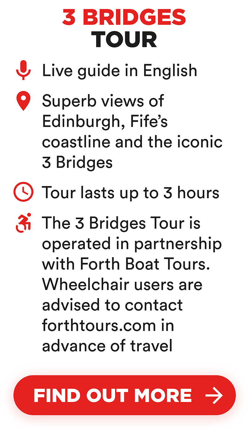3 Bridges Tour includes live guide in English. Superb views of Edinburgh, Fife’s coastline and the iconic 3 Bridges. Tour lasts up to 3 hours. Tour is operated in partnership with Forth Boat Tours. Wheelchair users are advised to contact forthtours.com in advance of travel 