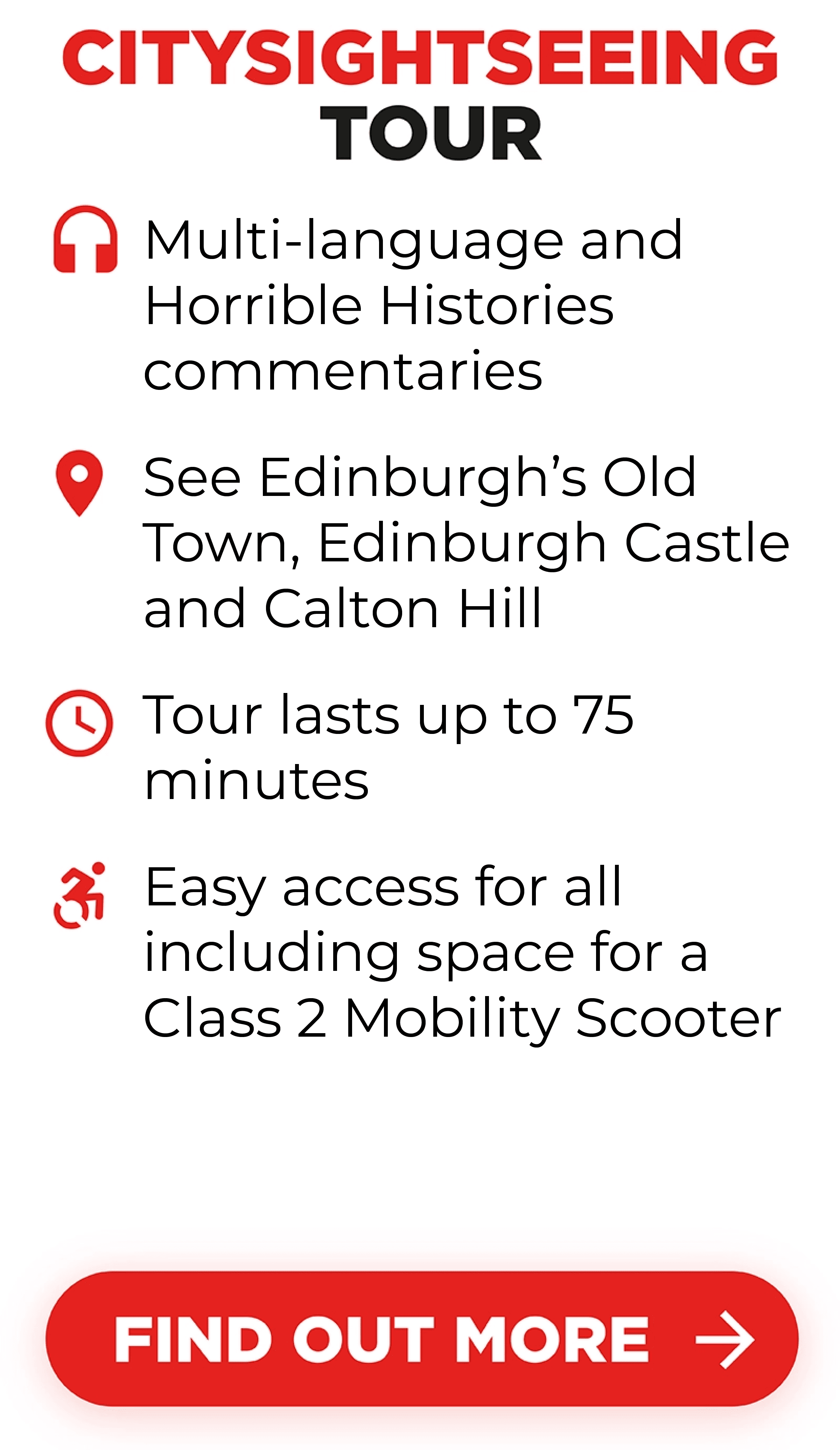 Citysightseeing Tour includes Multi-language, Horrible Histories commentaries. Edinburgh’s Old Town, Edinburgh Castle and Calton Hill. Tour lasts up to 75 minutes and it is easily accessible for all, including space for a Class 2 Mobility Scooter.