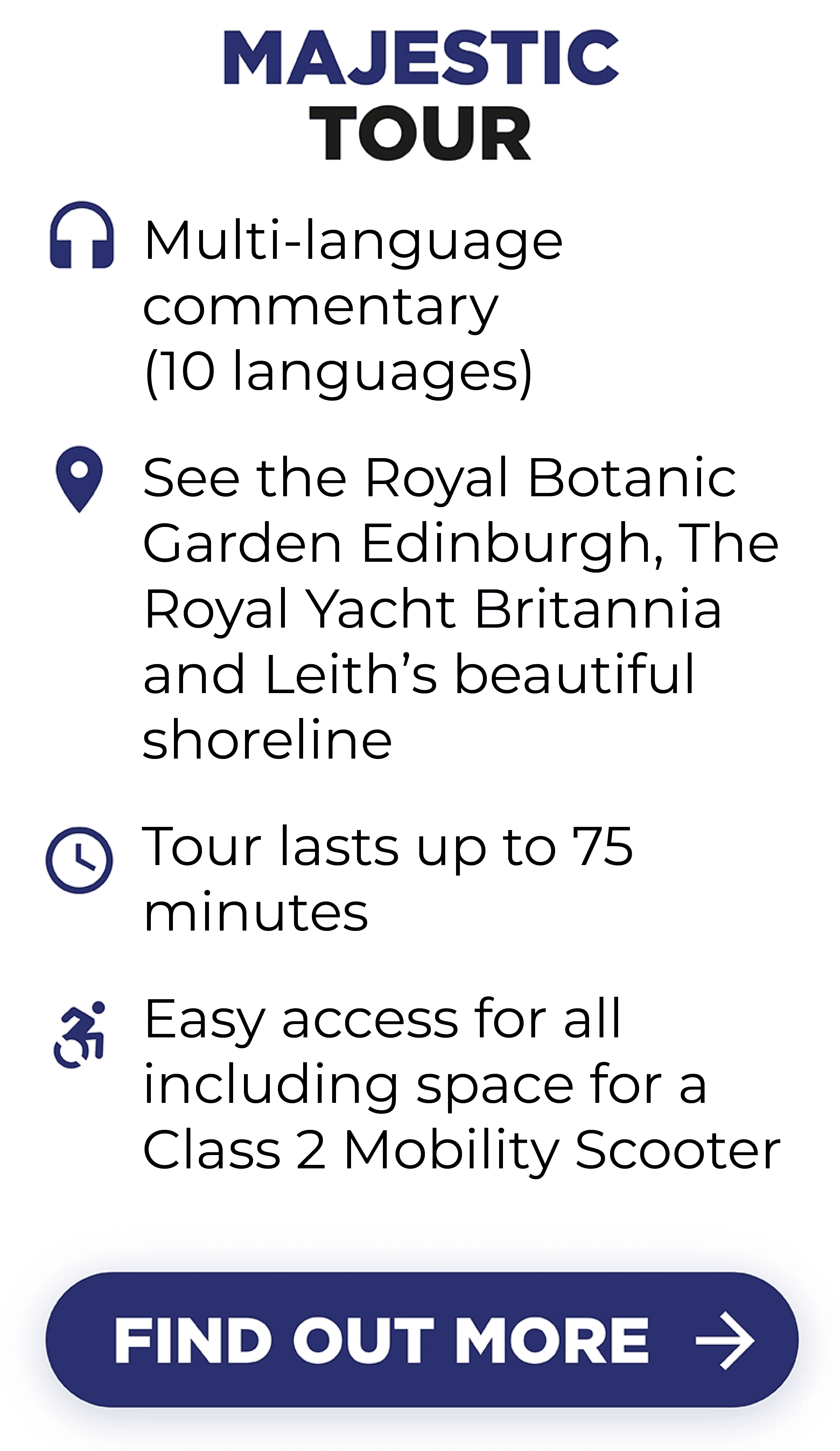 Majestic Tour includes Multi-language(10) commentaries. Royal Botanic Garden Edinburgh, The Royal Yacht Britannia and Leith’s shoreline. Tour lasts up to 75 minutes and it is easily accessible for all, including space for a Class 2 Mobility Scooter.