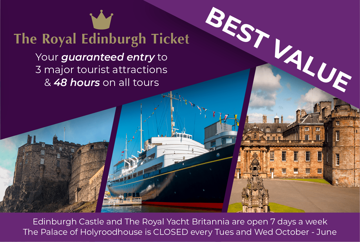Upgrade to the Royal Edinburgh Ticket. Your guaranteed entry to 3 major tourist attractions & 48 hours on all tours. Attractions include Edinburgh Castle, The Royal Yacht Britannia and the Palace of Holyroodhouse. Edinburgh Castle and The Royal Yacht Britannia are open 7 days a week. The Palace of Holyroodhouse is closed every Tuesday and Wednesday between October and June.