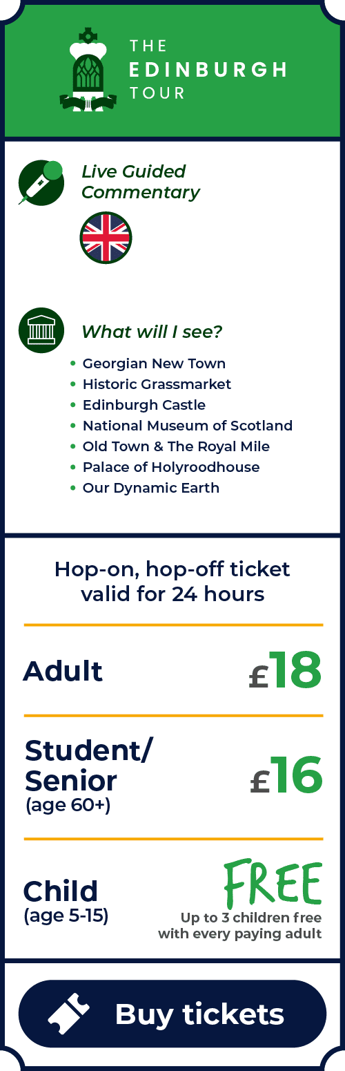 The Edinburgh Tour. Includes Live Guided commentary. Nearby attractions include: Georgian New Town, Historic Grassmarket, Edinburgh Castle, National Museum of Scotland, Old Town, Royal Mile, Palace of Holyroodhouse, Dynamic Earth. Hop on, hop off ticket valid for 24 hours. Prices: Adult (age 16+) is £18. Student (with valid student ID) is £16. Senior (age 60+) is £16. Child (age 5-15) is free. Up to 3 children go free with every paying adult. Click to buy tickets.