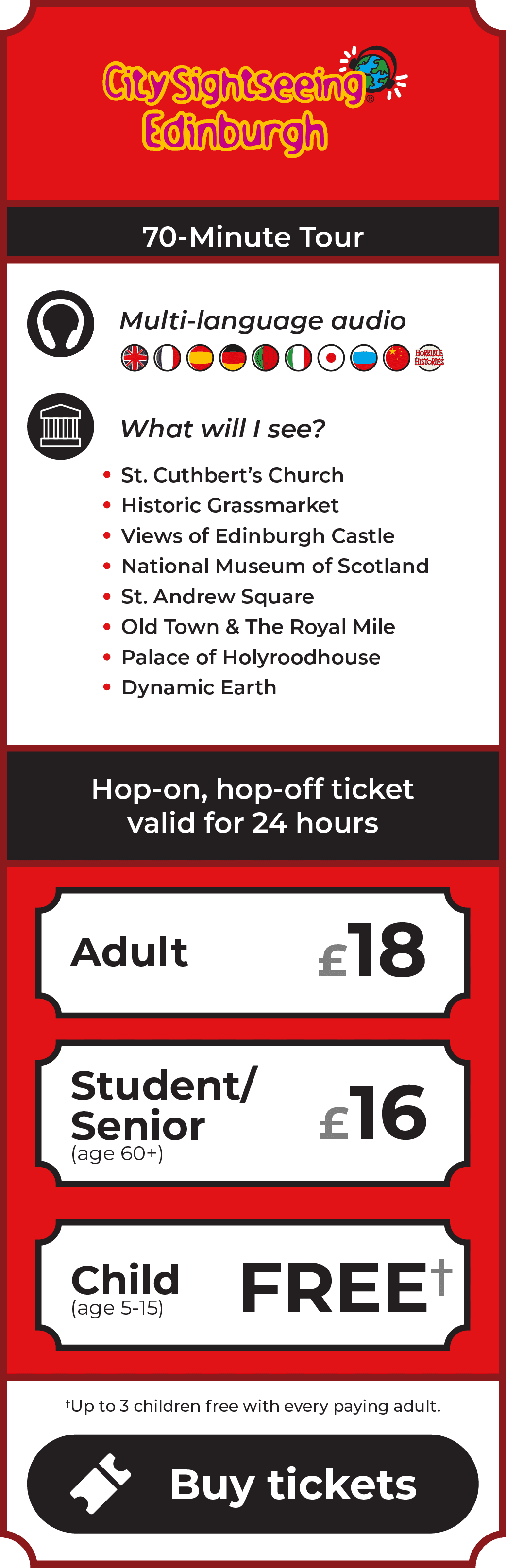 CitySightseeing Edinburgh, named Best Tour Operator Worldwide by CitySightseeing Worldwide. 70-minute tour. Multi-language commentary with provided headphones includes English, French, Spanish, German, Portuguese, Italian, Japanese, Russian and Chinese. Also included is Terry Deary's Horrible Histories commentary - suitable for kids of all ages! Sights include St. Cuthbert's Church, the Historic Grassmarket, Edinburgh Castle, National Museum of Scotland, St. Andrew Square, Old Town, The Royal Mile, Palace of Holyroodhouse and Dynamic Earth. Hop-on, hop-off ticket valid for 24 hours. Adult £18. Student/Senior (age 60+) £16. Children (age 5-15) go free - up to 3 children free with every paying adult. Click to buy tickets.