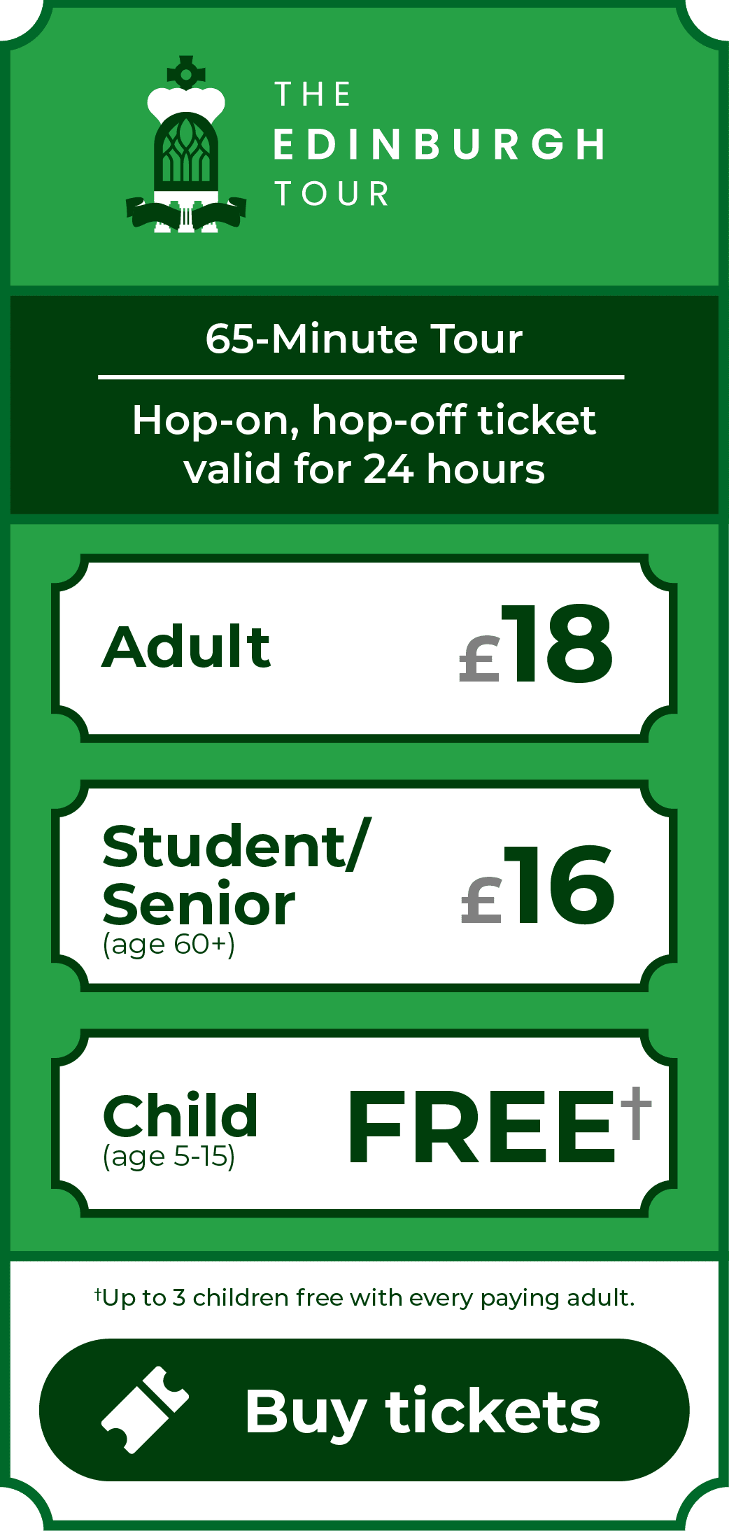 The Edinburgh Tour. 65-minute tour. Hop-on, hop-off ticket valid for 24 hours. Adult £18. Student/Senior (age 60+) £16. Children (age 5-15) go free - up to 3 children free with every paying adult. Click to buy tickets.