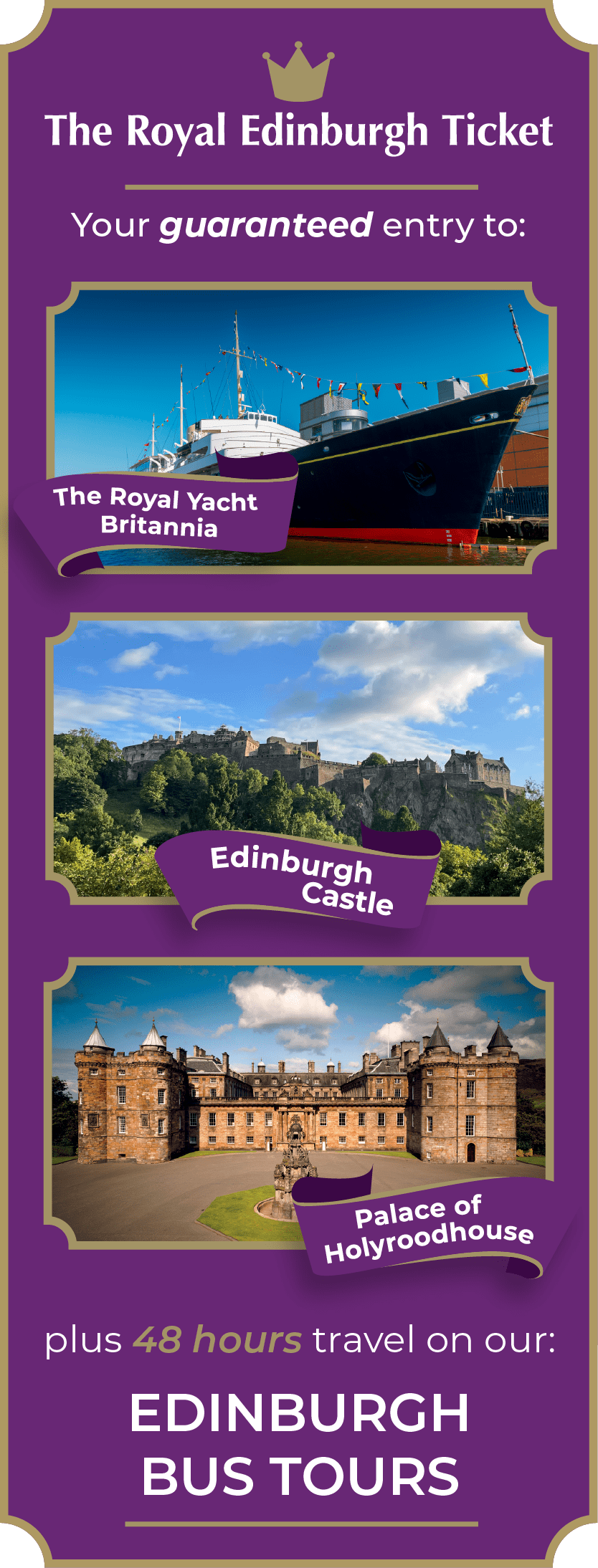 Upgrade to the Royal Edinburgh Ticket. Your guaranteed entry to 3 major tourist attractions & 48 hours on all tours. Attractions include Edinburgh Castle, The Royal Yacht Britannia and the Palace of Holyroodhouse. Edinburgh Castle and The Royal Yacht Britannia are open 7 days a week. The Palace of Holyroodhouse is closed every Tuesday and Wednesday between October and June.