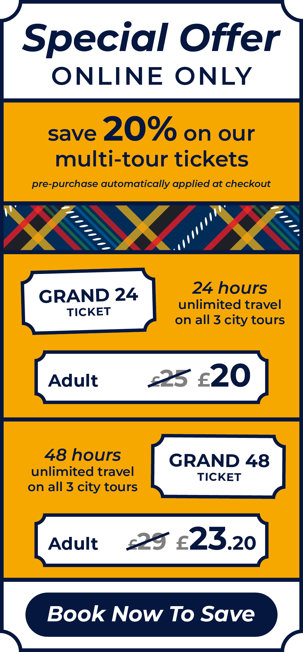 Special Offer, online only. Save 20% on our multi-tour tickets, pre-purchase automatically applied at checkout. The Grand 24 ticket offers 24 hours of unlimited travel on all 3 city tours. Adult ticket price reduced from £25 to £20. The Grand 48 ticket offers 48 hours unlimited travel on all 3 city tours. Adult ticket price reduced from £29 to £23.20. Book Now to Save.