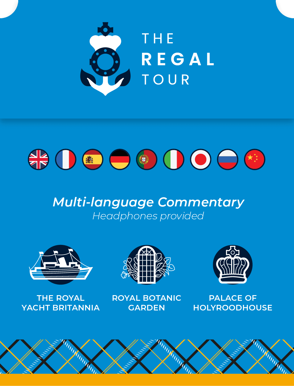 The Regal Tour. Multi-language commentary with provided headphones includes English, French, Spanish, German, Portuguese, Italian, Japanese, Russian and Chinese. See attractions such as The Royal Yacht Britannia, The Royal Botanic Garden Edinburgh and Palace of Holyroodhouse.