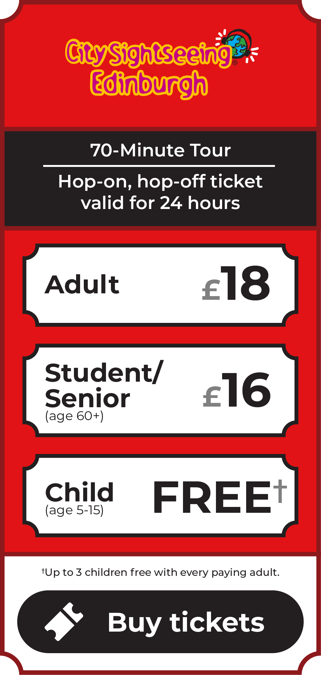 CitySightseeing Edinburgh Tour. 70-minute tour. Hop-on, hop-off ticket valid for 24 hours. Adult £18. Student/Senior (age 60+) £16. Children (age 5-15) go free - up to 3 children free with every paying adult. Click to buy tickets.
